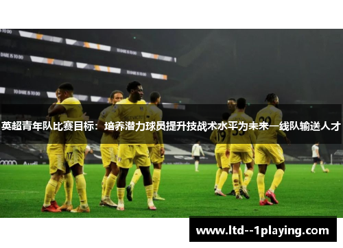 英超青年队比赛目标:培养潜力球员提升技战术水平为未来一线队输送人才 英超青年队比赛目标:培养潜力球员提升技战术水平为未来一线队输送人才