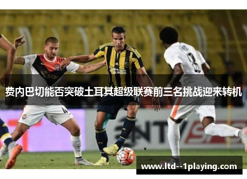 费内巴切能否突破土耳其超级联赛前三名挑战迎来转机 费内巴切能否突破土耳其超级联赛前三名挑战迎来转机
