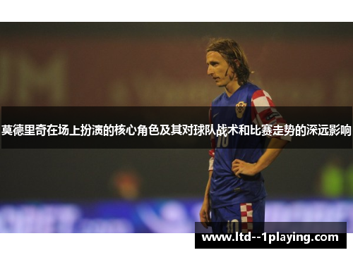 莫德里奇在场上扮演的核心角色及其对球队战术和比赛走势的深远影响