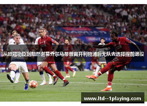 从欧冠功臣到黯然谢幕乔尔马蒂普离开利物浦后无队去选择提前退役
