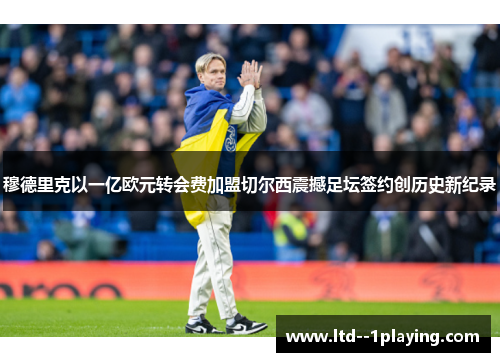 穆德里克以一亿欧元转会费加盟切尔西震撼足坛签约创历史新纪录