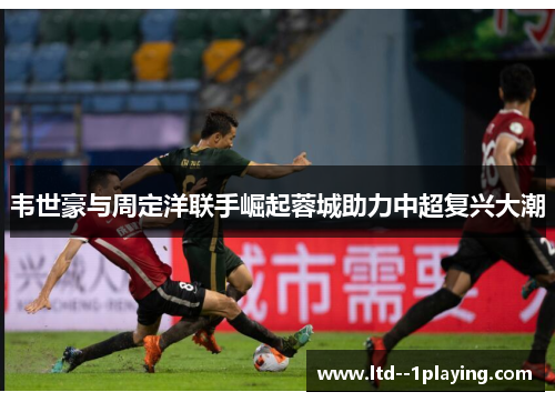 韦世豪与周定洋联手崛起蓉城助力中超复兴大潮 韦世豪与周定洋联手崛起蓉城助力中超复兴大潮