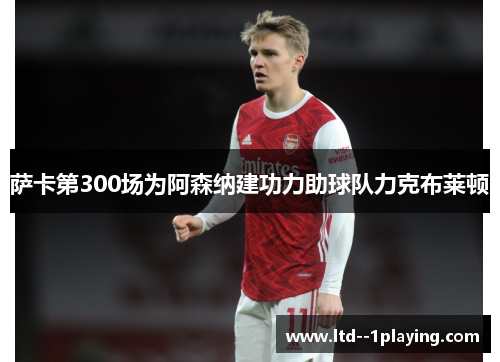 萨卡第300场为阿森纳建功力助球队力克布莱顿 萨卡第300场为阿森纳建功力助球队力克布莱顿