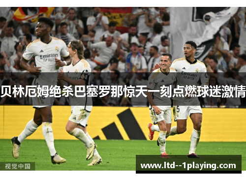贝林厄姆绝杀巴塞罗那惊天一刻点燃球迷激情 贝林厄姆绝杀巴塞罗那惊天一刻点燃球迷激情